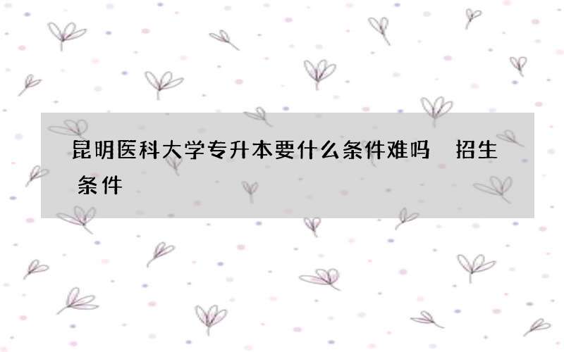 昆明医科大学专升本要什么条件难吗 招生条件